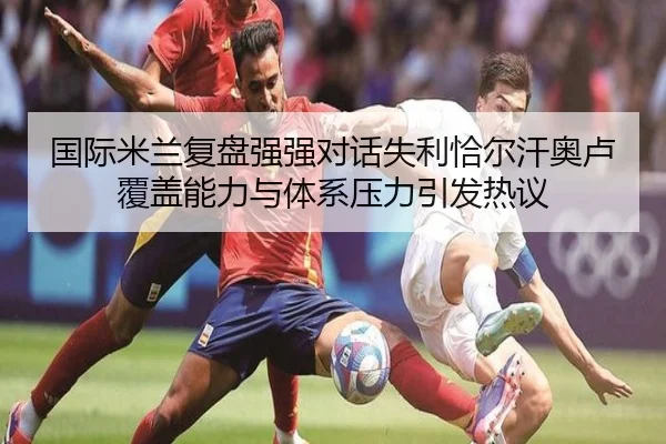 国际米兰复盘强强对话失利恰尔汗奥卢覆盖能力与体系压力引发热议