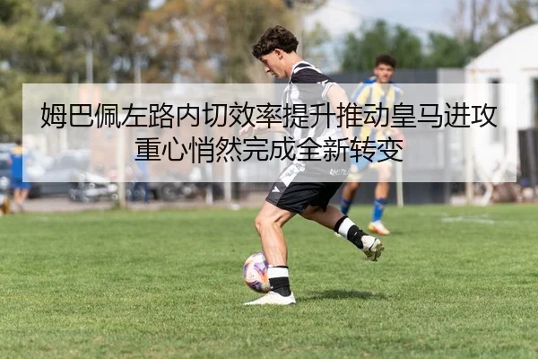 姆巴佩左路内切效率提升推动皇马进攻重心悄然完成全新转变